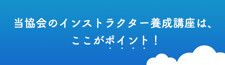 当協会のインストラクター養成講座は、ここがポイント！