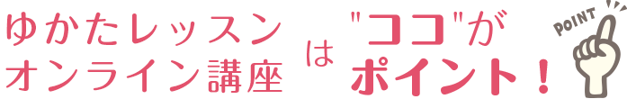 ゆかたレッスンオンライン講座は”ココ”がポイント！